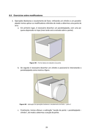 28
6.6 Exercícios sobre modificadores
1. Operações Booleanas e escalamento de faces. Utilizando um cilindro e um paralele-
pípedo iremos aplicar os modificadores referidos de modo a obtermos uma ponte de
arco.
a. Em primeiro lugar, é necessário desenhar um paralelepípedo, com uma pe-
quena depressão no topo (mais tarde será a estrada sobre a ponte).
Figura 59 – Forma básica do tabuleiro da ponte
b. De seguida é necessário desenhar um cilindro e posicioná-lo intercetando o
paralelepípedo como mostra a figura.
Figura 60 - Aplicação de operações booleana e escalamento de faces – parte 2
c. Finalmente, iremos efetuar a subtração "secção da ponte = paralelepípedo -
cilindro", de modo a obtermos a secção da ponte.
 