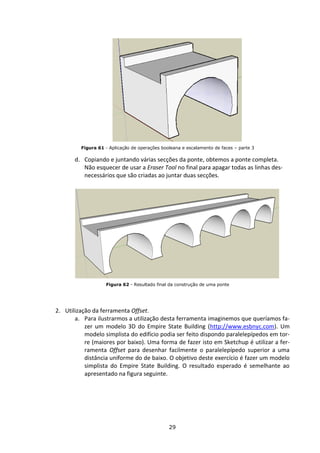 29
Figura 61 - Aplicação de operações booleana e escalamento de faces – parte 3
d. Copiando e juntando várias secções da ponte, obtemos a ponte completa.
Não esquecer de usar a Eraser Tool no final para apagar todas as linhas des-
necessários que são criadas ao juntar duas secções.
Figura 62 - Resultado final da construção de uma ponte
2. Utilização da ferramenta Offset.
a. Para ilustrarmos a utilização desta ferramenta imaginemos que queríamos fa-
zer um modelo 3D do Empire State Building (http://www.esbnyc.com). Um
modelo simplista do edifício podia ser feito dispondo paralelepípedos em tor-
re (maiores por baixo). Uma forma de fazer isto em Sketchup é utilizar a fer-
ramenta Offset para desenhar facilmente o paralelepípedo superior a uma
distância uniforme do de baixo. O objetivo deste exercício é fazer um modelo
simplista do Empire State Building. O resultado esperado é semelhante ao
apresentado na figura seguinte.
 