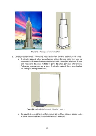 30
Figura 63 – Aplicação da ferramenta Offset
3. Utilização da ferramenta Follow Me. Neste exercício o objetivo é construir um cálice.
a. O primeiro passo é saber que polígonos utilizar. Como o cálice tem uma su-
perfície curva é necessário usar um círculo como caminho a percorrer. É tam-
bém necessário desenhar metade do perfil do cálice, para que a ferramenta
Follow Me o possa criar por arraste. O primeiro passo é dispor um círculo e
um retângulo da seguinte forma:
Figura 64 – Aplicação da ferramenta Follow Me – parte 1
b. De seguida é necessário desenhar metade do perfil do cálice, e apagar todas
as linhas desnecessárias, incluindo os lados do retângulo.
 