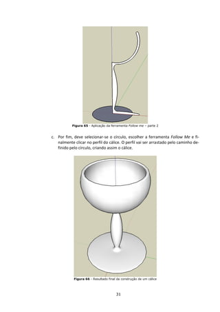 31
Figura 65 - Aplicação da ferramenta Follow me – parte 2
c. Por fim, deve selecionar-se o círculo, escolher a ferramenta Follow Me e fi-
nalmente clicar no perfil do cálice. O perfil vai ser arrastado pelo caminho de-
finido pelo círculo, criando assim o cálice.
Figura 66 - Resultado final da construção de um cálice
 