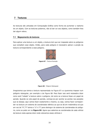 33
7 Texturas
As texturas são utilizadas em Computação Gráfica como forma de aumentar o realismo
de um objeto. Com as texturas podemos, não só dar cor aos objetos, como também lhes
dar algum relevo.
7.1 Mapeamento de texturas
Para aplicar uma textura a um objeto, a textura tem que ser mapeada sobre os polígonos
que compõem esse objeto. Então, para cada polígono é necessário aplicar a porção da
textura correspondente a esse polígono.
Figura 67 - Textura Exemplo
Figura 68 - Polígono Retangular
Imaginemos que temos a textura representada na Figura 67 e a queremos mapear num
polígono retangular, por exemplo o da Figura 68. Para fazer isso será necessário dizer
como será “colada” a textura sobre o polígono, tal como se a textura fosse um papel de
parede. Quando se cola papel de parede, começa-se por acertar as pontas nas posições
que se deseja; aqui vamos fazer exatamente o mesmo, ou seja, vamos fazer correspon-
der na textura um sistema de coordenadas idêntico ao que se dá em matemática só que
em vez de “X”,”Y” temos o “s” e “t” para distinguir do sistema de coordenadas do polígo-
no, como se pode ver na Figura 69. Agora que sabemos as coordenadas de cada vértice
da textura resta apenas dizer onde colocamos esses vértices n
 
