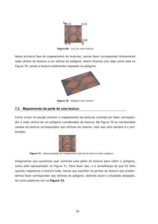 34
Figura 69 - (s,t) de uma Textura
Nesta primeira fase de mapeamento de texturas, vamos fazer corresponder diretamente
cada vértice da textura a um vértice do polígono. Assim ficamos com algo como está na
Figura 70, sendo a textura totalmente mapeada no polígono.
Figura 70 - Polígono com textura
7.2 Mapeamento de parte de uma textura
Como vimos na secção anterior o mapeamento de texturas consiste em fazer correspon-
der a cada vértice de um polígono coordenadas da textura. Na Figura 70 as coordenadas
usadas da textura correspondem aos vértices da mesma, mas isso nem sempre é o pre-
tendido.
Figura 71 - Representação de mapeamento parcial de textura sobre polígono
Imaginemos que queremos usar somente uma parte da textura para cobrir o polígono,
como está representado na Figura 71. Para fazer isso, e à semelhança do que foi feito
quando mapeamos a textura toda, temos que escolher os pontos da textura que preten-
demos fazer corresponder aos vértices do polígono, obtendo assim o resultado desejado,
tal como podemos ver na Figura 72.
 
