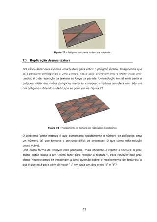 35
Figura 72 - Polígono com parte da textura mapeada
7.3 Replicação de uma textura
Nos casos anteriores usamos uma textura para cobrir o polígono inteiro. Imaginemos que
esse polígono corresponde a uma parede, nesse caso provavelmente o efeito visual pre-
tendido é o de repetição da textura ao longo da parede. Uma solução inicial seria partir o
polígono inicial em muitos polígonos menores e mapear a textura completa em cada um
dos polígonos obtendo o efeito que se pode ver na Figura 73.
Figura 73 - Mapeamento de textura por replicação de polígonos
O problema deste método é que aumentaria rapidamente o número de polígonos para
um número tal que tornaria o conjunto difícil de processar. O que torna esta solução
pouco viável.
Uma outra forma de resolver este problema, mais eficiente, é repetir a textura. O pro-
blema então passa a ser "como fazer para replicar a textura?". Para resolver esse pro-
blema necessitamos de responder a uma questão sobre o mapeamento de texturas: o
que é que está para além do valor "1" em cada um dos eixos “s” e “t”?
 