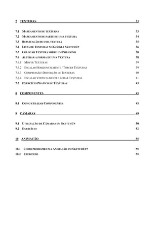 7 TEXTURAS 33
7.1 MAPEAMENTO DE TEXTURAS 33
7.2 MAPEAMENTO DE PARTE DE UMA TEXTURA 34
7.3 REPLICAÇÃO DE UMA TEXTURA 35
7.4 LISTA DE TEXTURAS NO GOOGLE SKETCHUP 36
7.5 COLOCAR TEXTURA SOBRE UM POLÍGONO 38
7.6 ALTERAR A FORMA DE UMA TEXTURA 38
7.6.1 MOVER TEXTURAS 39
7.6.2 ESCALAR HORIZONTALMENTE / TORCER TEXTURAS 39
7.6.3 COMPRESSÃO/ DISTORÇÃO DE TEXTURAS 40
7.6.4 ESCALAR VERTICALMENTE / RODAR TEXTURAS 41
7.7 EXERCÍCIO PRÁTICO DE TEXTURAS 43
8 COMPONENTES 45
8.1 COMO UTILIZAR COMPONENTES 45
9 CÂMARAS 49
9.1 UTILIZAÇÃO DE CÂMARAS EM SKETCHUP 50
9.2 EXERCÍCIO 52
10 ANIMAÇÃO 55
10.1 COMO PRODUZIR UMA ANIMAÇÃO EM SKETCHUP? 55
10.2 EXERCÍCIO 55
 