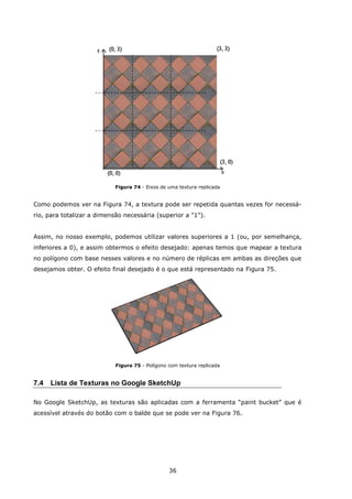 36
Figura 74 - Eixos de uma textura replicada
Como podemos ver na Figura 74, a textura pode ser repetida quantas vezes for necessá-
rio, para totalizar a dimensão necessária (superior a "1").
Assim, no nosso exemplo, podemos utilizar valores superiores a 1 (ou, por semelhança,
inferiores a 0), e assim obtermos o efeito desejado: apenas temos que mapear a textura
no polígono com base nesses valores e no número de réplicas em ambas as direções que
desejamos obter. O efeito final desejado é o que está representado na Figura 75.
Figura 75 - Polígono com textura replicada
7.4 Lista de Texturas no Google SketchUp
No Google SketchUp, as texturas são aplicadas com a ferramenta “paint bucket” que é
acessível através do botão com o balde que se pode ver na Figura 76.
 