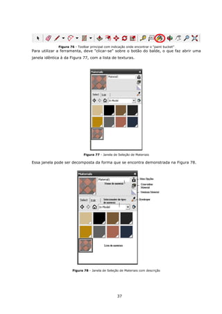 37
Figura 76 - Toolbar principal com indicação onde encontrar o “paint bucket”
Para utilizar a ferramenta, deve "clicar-se" sobre o botão do balde, o que faz abrir uma
janela idêntica à da Figura 77, com a lista de texturas.
Figura 77 - Janela de Seleção de Materiais
Essa janela pode ser decomposta da forma que se encontra demonstrada na Figura 78.
Figura 78 - Janela de Seleção de Materiais com descrição
 