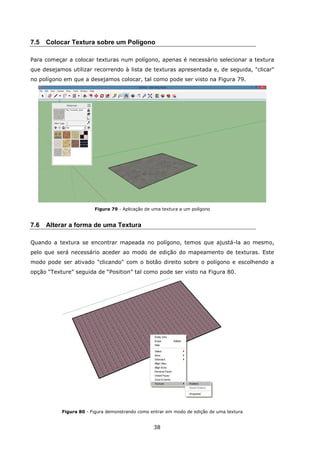 38
7.5 Colocar Textura sobre um Polígono
Para começar a colocar texturas num polígono, apenas é necessário selecionar a textura
que desejamos utilizar recorrendo à lista de texturas apresentada e, de seguida, "clicar"
no polígono em que a desejamos colocar, tal como pode ser visto na Figura 79.
Figura 79 - Aplicação de uma textura a um polígono
7.6 Alterar a forma de uma Textura
Quando a textura se encontrar mapeada no polígono, temos que ajustá-la ao mesmo,
pelo que será necessário aceder ao modo de edição do mapeamento de texturas. Este
modo pode ser ativado "clicando" com o botão direito sobre o polígono e escolhendo a
opção “Texture” seguida de “Position” tal como pode ser visto na Figura 80.
Figura 80 - Figura demonstrando como entrar em modo de edição de uma textura
 
