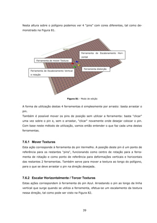 39
Nesta altura sobre o polígono podemos ver 4 “pins” com cores diferentes, tal como de-
monstrado na Figura 81.
Figura 81 - Modo de edição
A forma de utilização destas 4 ferramentas é simplesmente por arrasto: basta arrastar o
pin.
Também é possível mover os pins de posição sem utilizar a ferramenta: basta "clicar"
uma vez sobre o pin e, sem o arrastar, "clicar" novamente onde desejar colocar o pin.
Com base neste método de utilização, vamos então entender o que faz cada uma destas
ferramentas.
7.6.1 Mover Texturas
Esta ação corresponde à ferramenta do pin Vermelho. A posição deste pin é um ponto de
referência para os restantes "pins", funcionando como centro de rotação para a ferra-
menta de rotação e como ponto de referência para deformações verticais e horizontais
das restantes 2 ferramentas. Também serve para mover a textura ao longo do polígono,
para o que se deve arrastar o pin na direção desejada.
7.6.2 Escalar Horizontalmente / Torcer Texturas
Estas ações correspondem à ferramenta do pin Azul. Arrastando o pin ao longo da linha
vertical que surge quando se utiliza a ferramenta, efetua-se um escalamento da textura
nessa direção, tal como pode ser visto na Figura 82.
Ferramenta de mover Textura
Ferramenta de Escalonamento Hori-
zontal
Ferramenta distorção
Ferramenta de Escalonamento Vertical
e rotação
 