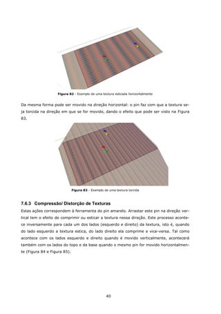 40
Figura 82 - Exemplo de uma textura esticada horizontalmente
Da mesma forma pode ser movido na direção horizontal: o pin faz com que a textura se-
ja torcida na direção em que se for movido, dando o efeito que pode ser visto na Figura
83.
Figura 83 - Exemplo de uma textura torcida
7.6.3 Compressão/ Distorção de Texturas
Estas ações correspondem à ferramenta do pin amarelo. Arrastar este pin na direção ver-
tical tem o efeito de comprimir ou esticar a textura nessa direção. Este processo aconte-
ce inversamente para cada um dos lados (esquerdo e direito) da textura, isto é, quando
do lado esquerdo a textura estica, do lado direito ela comprime e vice-versa. Tal como
acontece com os lados esquerdo e direito quando é movido verticalmente, acontecerá
também com os lados do topo e da base quando o mesmo pin for movido horizontalmen-
te (Figura 84 e Figura 85).
 