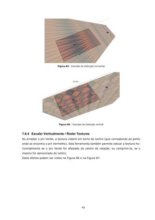 41
Figura 84 - Exemplo de distorção horizontal
Figura 85 - Exemplo de distorção vertical
7.6.4 Escalar Verticalmente / Rodar Texturas
Ao arrastar o pin Verde, a textura rodará em torno do centro (que corresponde ao ponto
onde se encontra o pin Vermelho). Esta ferramenta também permite esticar a textura ho-
rizontalmente se o pin Verde for afastado do centro de rotação, ou comprimi-la, se o
mesmo for aproximado do centro.
Estes efeitos podem ser vistos na Figura 86 e na Figura 87.
 