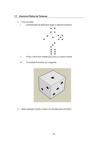 43
7.7 Exercício Prático de Texturas
1 – Criar um dado.
i. A planificação do dado deve seguir o seguinte esquema:
ii. A face 1 deve ficar voltada para cima e o 3 para a frente.
iii. O resultado final deve ser o seguinte:
2 – Após realizada a tarefa, mudar a cor do dado para vermelho.
 