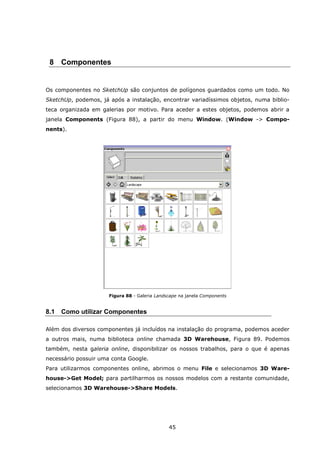 45
8 Componentes
Os componentes no SketchUp são conjuntos de polígonos guardados como um todo. No
SketchUp, podemos, já após a instalação, encontrar variadíssimos objetos, numa biblio-
teca organizada em galerias por motivo. Para aceder a estes objetos, podemos abrir a
janela Components (Figura 88), a partir do menu Window. (Window -> Compo-
nents).
Figura 88 - Galeria Landscape na janela Components
8.1 Como utilizar Componentes
Além dos diversos componentes já incluídos na instalação do programa, podemos aceder
a outros mais, numa biblioteca online chamada 3D Warehouse, Figura 89. Podemos
também, nesta galeria online, disponibilizar os nossos trabalhos, para o que é apenas
necessário possuir uma conta Google.
Para utilizarmos componentes online, abrimos o menu File e selecionamos 3D Ware-
house->Get Model; para partilharmos os nossos modelos com a restante comunidade,
selecionamos 3D Warehouse->Share Models.
 