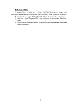 1
Nota Introdutória
Antes de iniciar o trabalho com o software SketchUp Make, convém alargar o con-
junto de opções da barra de ferramentas. Assim, no menu "View", submenu "Toolbars":
1. Desseleccione a opção "Getting Started" (a barra de ferramentas desaparece)
2. Selecione a opção "Large Toolset" (surge nova barra de ferramentas, mais com-
pleta)
3. Movimente, se necessário, a nova barra de ferramentas para a parte superior da
janela de trabalho.
 
