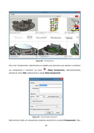 46
Figura 89 - 3D Warehouse
Para criar componentes, selecionamos os objetos que queremos que passem a constituir
um componente e "clicamos" no ícone (Make Component); alternativamente,
através do menu Edit, selecionando a opção Make Component.
Figura 90 - Janela Create Component
Após termos criado um componente, podemos encontrá-lo na janela Components, Figu-
 