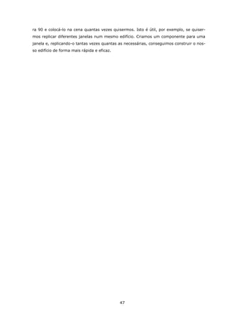 47
ra 90 e colocá-lo na cena quantas vezes quisermos. Isto é útil, por exemplo, se quiser-
mos replicar diferentes janelas num mesmo edifício. Criamos um componente para uma
janela e, replicando-o tantas vezes quantas as necessárias, conseguimos construir o nos-
so edifício de forma mais rápida e eficaz.
 