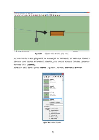 51
Figura 94 - – Objetos vistos de cima. (Top view).
Ao contrário de outros programas de modelação 3D não temos, no SketchUp, acesso a
câmaras como objetos. No entanto, podemos, para simular múltiplas câmaras, utilizar di-
ferentes cenas (Scenes).
Para isso, basta abrir a janela Scenes (Figura 95) no menu Window-> Scenes.
Figura 95 - Janela Scenes.
 