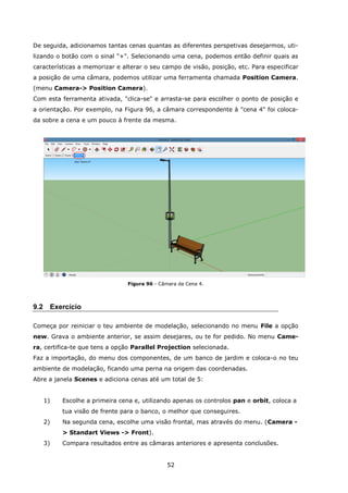 52
De seguida, adicionamos tantas cenas quantas as diferentes perspetivas desejarmos, uti-
lizando o botão com o sinal "+". Selecionando uma cena, podemos então definir quais as
características a memorizar e alterar o seu campo de visão, posição, etc. Para especificar
a posição de uma câmara, podemos utilizar uma ferramenta chamada Position Camera.
(menu Camera-> Position Camera).
Com esta ferramenta ativada, "clica-se" e arrasta-se para escolher o ponto de posição e
a orientação. Por exemplo, na Figura 96, a câmara correspondente à "cena 4" foi coloca-
da sobre a cena e um pouco à frente da mesma.
Figura 96 - Câmara da Cena 4.
9.2 Exercício
Começa por reiniciar o teu ambiente de modelação, selecionando no menu File a opção
new. Grava o ambiente anterior, se assim desejares, ou te for pedido. No menu Came-
ra, certifica-te que tens a opção Parallel Projection selecionada.
Faz a importação, do menu dos componentes, de um banco de jardim e coloca-o no teu
ambiente de modelação, ficando uma perna na origem das coordenadas.
Abre a janela Scenes e adiciona cenas até um total de 5:
1) Escolhe a primeira cena e, utilizando apenas os controlos pan e orbit, coloca a
tua visão de frente para o banco, o melhor que conseguires.
2) Na segunda cena, escolhe uma visão frontal, mas através do menu. (Camera -
> Standart Views -> Front).
3) Compara resultados entre as câmaras anteriores e apresenta conclusões.
 