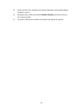 53
4) Na tua terceira cena, utilizando uma câmara adequada, conta quantas tábuas
compõem o banco.
5) Na quarta cena, utiliza a ferramenta Position Camera, de forma a ficares a
ver o banco de lado.
6) Na quinta e última cena, escolhe uma câmara que seja do teu agrado.
 