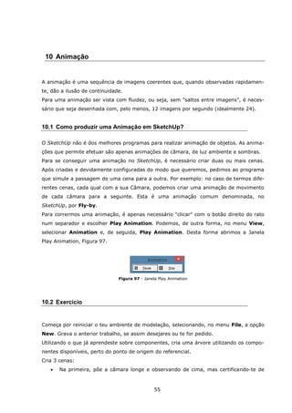55
10 Animação
A animação é uma sequência de imagens coerentes que, quando observadas rapidamen-
te, dão a ilusão de continuidade.
Para uma animação ser vista com fluidez, ou seja, sem "saltos entre imagens", é neces-
sário que seja desenhada com, pelo menos, 12 imagens por segundo (idealmente 24).
10.1 Como produzir uma Animação em SketchUp?
O SketchUp não é dos melhores programas para realizar animação de objetos. As anima-
ções que permite efetuar são apenas animações de câmara, de luz ambiente e sombras.
Para se conseguir uma animação no SketchUp, é necessário criar duas ou mais cenas.
Após criadas e devidamente configuradas do modo que queremos, pedimos ao programa
que simule a passagem de uma cena para a outra. Por exemplo: no caso de termos dife-
rentes cenas, cada qual com a sua Câmara, podemos criar uma animação de movimento
de cada câmara para a seguinte. Esta é uma animação comum denominada, no
SketchUp, por Fly-by.
Para corrermos uma animação, é apenas necessário "clicar" com o botão direito do rato
num separador e escolher Play Animation. Podemos, de outra forma, no menu View,
selecionar Animation e, de seguida, Play Animation. Desta forma abrimos a Janela
Play Animation, Figura 97.
Figura 97 - Janela Play Animation
10.2 Exercício
Começa por reiniciar o teu ambiente de modelação, selecionando, no menu File, a opção
New. Grava o anterior trabalho, se assim desejares ou te for pedido.
Utilizando o que já aprendeste sobre componentes, cria uma árvore utilizando os compo-
nentes disponíveis, perto do ponto de origem do referencial.
Cria 3 cenas:
 Na primeira, põe a câmara longe e observando de cima, mas certificando-te de
 