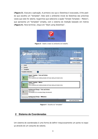 3
(Figura 3). Execute a aplicação. A primeira vez que o SketchUp é executado, é-lhe pedi-
do que escolha um “template”. Este será o ambiente inicial do SketchUp das próximas
vezes que este for aberto. Sugerimos que selecione a opção “Simple Template – Meters”,
que apresenta um “template” simples, com o sistema de medição baseado em metros
(Figura 4). Para terminar, clique em “Start using SketchUp”.
Figura 3 - Atalho criado no ambiente de trabalho
Figura 4 - Escolha do “template”
2 Sistema de Coordenadas
Um sistema de coordenadas é uma forma de definir inequivocamente um ponto no espa-
ço através de um conjunto de valores.
 