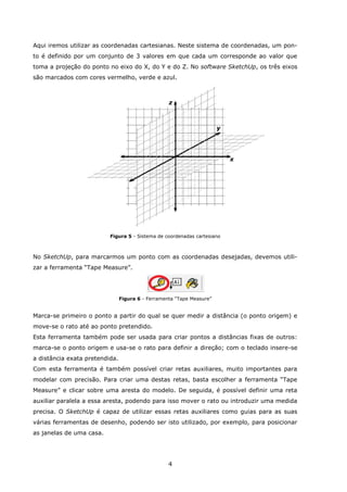 4
Aqui iremos utilizar as coordenadas cartesianas. Neste sistema de coordenadas, um pon-
to é definido por um conjunto de 3 valores em que cada um corresponde ao valor que
toma a projeção do ponto no eixo do X, do Y e do Z. No software SketchUp, os três eixos
são marcados com cores vermelho, verde e azul.
Figura 5 - Sistema de coordenadas cartesiano
No SketchUp, para marcarmos um ponto com as coordenadas desejadas, devemos utili-
zar a ferramenta “Tape Measure”.
Figura 6 - Ferramenta “Tape Measure”
Marca-se primeiro o ponto a partir do qual se quer medir a distância (o ponto origem) e
move-se o rato até ao ponto pretendido.
Esta ferramenta também pode ser usada para criar pontos a distâncias fixas de outros:
marca-se o ponto origem e usa-se o rato para definir a direção; com o teclado insere-se
a distância exata pretendida.
Com esta ferramenta é também possível criar retas auxiliares, muito importantes para
modelar com precisão. Para criar uma destas retas, basta escolher a ferramenta “Tape
Measure” e clicar sobre uma aresta do modelo. De seguida, é possível definir uma reta
auxiliar paralela a essa aresta, podendo para isso mover o rato ou introduzir uma medida
precisa. O SketchUp é capaz de utilizar essas retas auxiliares como guias para as suas
várias ferramentas de desenho, podendo ser isto utilizado, por exemplo, para posicionar
as janelas de uma casa.
x
y
z
 