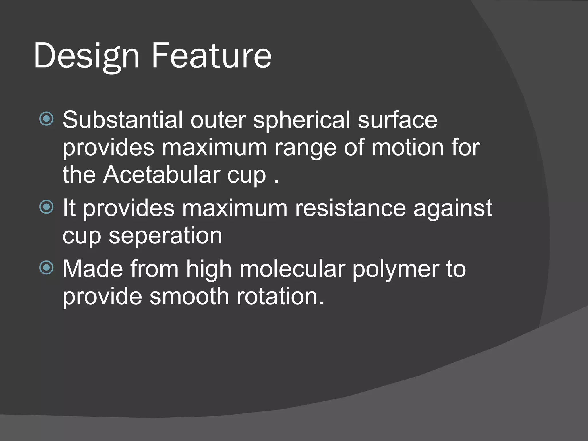 Design Feature Substantial outer spherical surface provides maximum range of motion for the Acetabular cup . It provides maximum resistance against cup seperation Made from high molecular polymer to provide smooth rotation. 