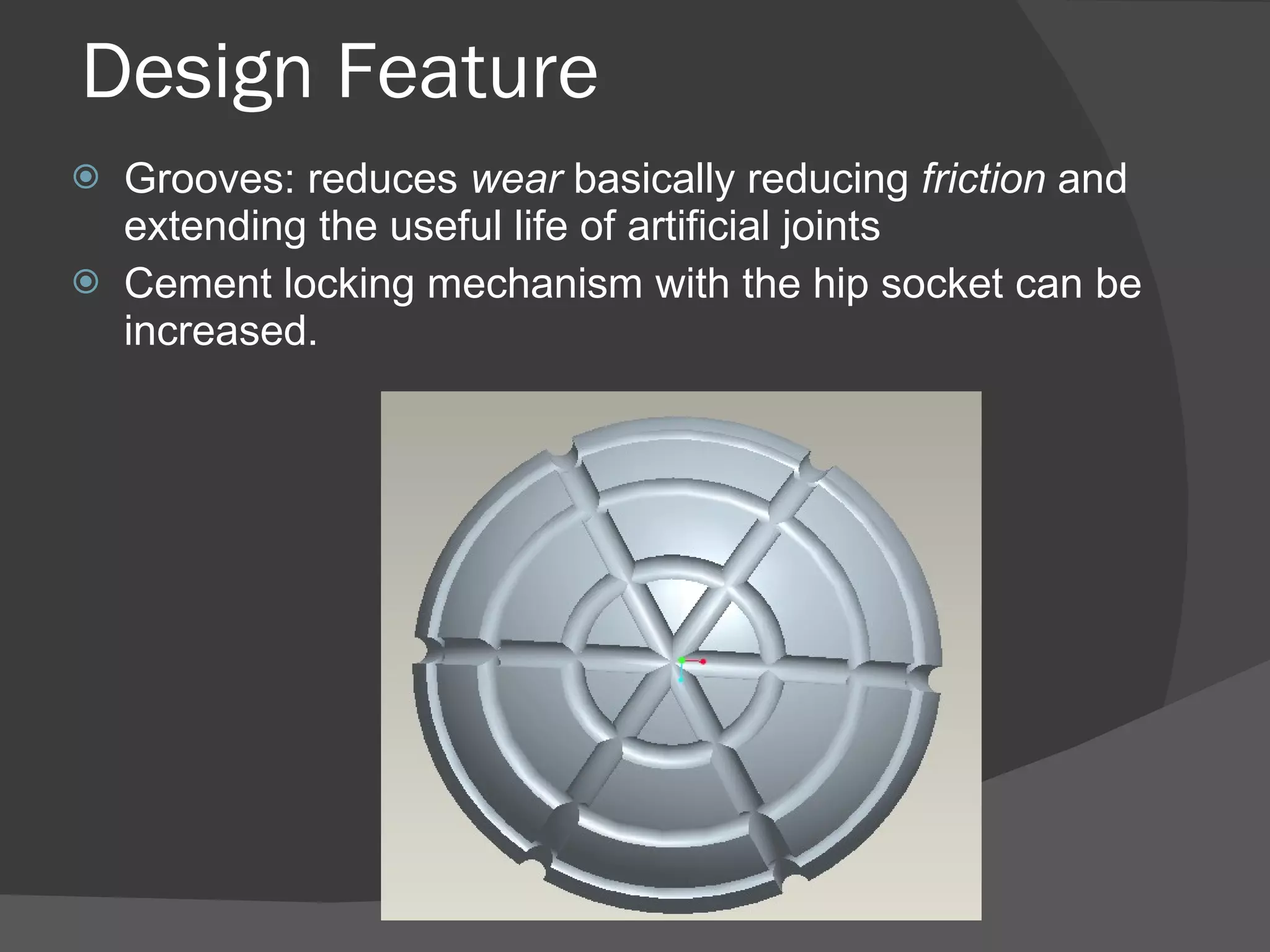Design Feature Grooves: reduces  wear  basically reducing  friction  and extending the useful life of artificial joints  Cement locking mechanism with the hip socket can be increased. 
