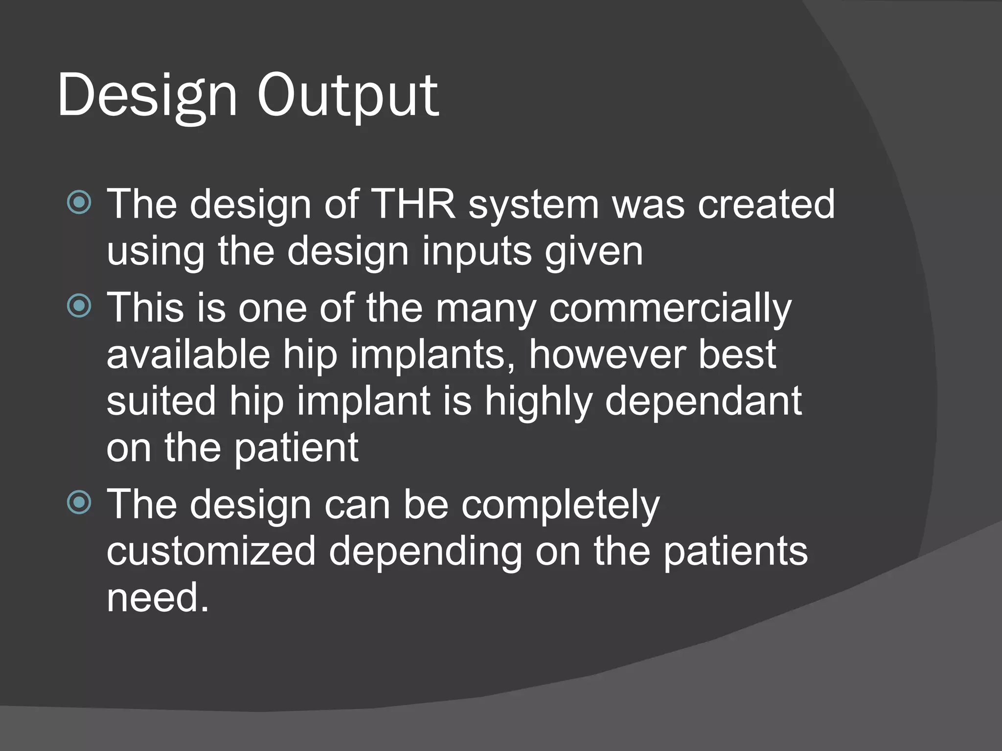 Design Output The design of THR system was created using the design inputs given This is one of the many commercially available hip implants, however best suited hip implant is highly dependant on the patient The design can be completely customized depending on the patients need. 