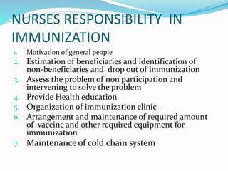 NURSES RESPONSIBILITY IN
IMMUNIZATION
1. Motivation of general people
2. Estimation of beneficiaries and identification of
non-beneficiaries and drop out of immunization
3. Assess the problem of non participation and
intervening to solve the problem
4. Provide Health education
5. Organization of immunization clinic
6. Arrangement and maintenance of required amount
of vaccine and other required equipment for
immunization
7. Maintenance of cold chain system
 