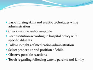  Basic nursing skills and aseptic techniques while
administration
 Check vaccine vial or ampoule
 Reconstitution according to hospital policy with
specific diluents
 Follow 10 rights of medication administration
 Select proper site and position of child
 Observe possible reactions
 Teach regarding following care to parents and family
 