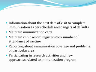  Information about the next date of visit to complete
immunization as per schedule and dangers of defaults
 Maintain immunization card
 Maintain clinic record register stock number of
attendance of vaccine
 Reporting about immunization coverage and problems
of particular area
 Participating in research activities and new
approaches related to immunization program
 