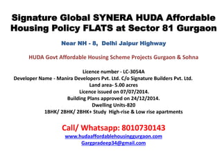 Signature Global SYNERA HUDA Affordable
Housing Policy FLATS at Sector 81 Gurgaon
Near NH - 8, Delhi Jaipur Highway
HUDA Govt Affordable Housing Scheme Projects Gurgaon & Sohna
Licence number - LC-3054A
Developer Name - Manira Developers Pvt. Ltd. C/o Signature Builders Pvt. Ltd.
Land area- 5.00 acres
Licence issued on 07/07/2014.
Building Plans approved on 24/12/2014.
Dwelling Units-820
1BHK/ 2BHK/ 2BHK+ Study High-rise & Low rise apartments
Call/ Whatsapp: 8010730143
www.hudaaffordablehousinggurgaon.com
Gargpradeep34@gmail.com
 