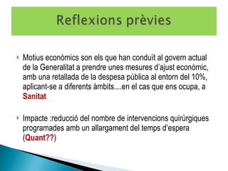 Motius econòmics son els que han conduït al govern actual de la Generalitat a prendre unes mesures d’ajust econòmic, amb una retallada de la despesa pública al entorn del 10%, aplicant-se a diferents àmbits....en el cas que ens ocupa, a  Sanitat Impacte :reducció del nombre de intervencions quirúrgiques programades amb un allargament del temps d’espera ( Quant?? ) 