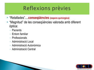 “ Retallades”.... conseqüències  (espera quirúrgica) “ Magnitud” de les conseqüències valorada amb diferent òptica:  Pacients Entorn familiar Professionals Administració Local Administració Autonómica Administració Central 
