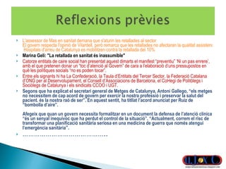 L'assessor de Mas en sanitat demana que s'aturin les retallades al sector   El govern respecta l'opinió de Vilardell, però remarca que les retallades no afectaran la qualitat assistencial   Hospitals d'arreu de Catalunya es mobilitzen contra la retallada del 10% Marina Geli: "La retallada en sanitat és inassumible" Catorze entitats de caire social han presentat aquest dimarts el manifest “preventiu” ‘Ni un pas enrere’, amb el que pretenen donar un “toc d’atenció al Govern” de cara a l’elaboració d’uns pressupostos en què les polítiques socials “no es poden tocar”. Entre els signants hi ha La Confederació, la Taula d’Entitats del Tercer Sector, la Federació Catalana d’ONG per al Desenvolupament, el Consell d’Associacions de Barcelona, el Col•legi de Politòlegs i Sociòlegs de Catalunya i els sindicats CCOO i UGT. Segons que ha explicat el secretari general de Metges de Catalunya, Antoni Gallego, “els metges no necessitem de cap acord de govern per exercir la nostra professió i preservar la salut del pacient. és la nostra raó de ser”. En aquest sentit, ha titllat l’acord anunciat per Ruiz de “bombolla d’aire”.  Afegeix que quan un govern necessita formalitzar en un document la defensa de l’atenció clínica “és un senyal inequívoc que ha perdut el control de la situació”. “Actualment, correm el risc de transformar una planificació sanitària seriosa en una medicina de guerra que només atengui l’emergència sanitària ”. …………………………………… .. 