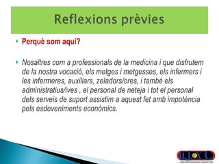 Perquè som aquí? Nosaltres com a professionals de la medicina i que disfrutem de la nostra vocació, els metges i metgesses, els infermers i les infermeres, auxiliars, zeladors/ores, i també els administratius/ives , el personal de neteja i tot el personal dels serveis de suport assistim a aquest fet amb impotència pels esdeveniments econòmics. 