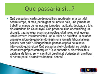 Què passaria si cadascú de nosaltres aportéssim una part del nostre temps, al mes, per la gent del nostre país, una jornada de treball, al marge de les nostres jornades habituals, dedicada a tots els ciutadans de Catalunya? Que passaria si un anestesiòleg un cirurgià, traumatòleg, otorrinolaringòleg, oftalmòleg o ginecòleg, una infermera instrumentista i una auxiliar de quiròfan un zelador i una netejadora de quiròfan donéssin una jornada laboral al mes pel seu petit país? Alleugeríem la penosa espera de la seva intervenció quirúrgica? Què passaria si el voluntariat es dirigís a les nostres pròpies comarques? Que passaria si els valors dels catalans de feina, seny, sacrifici i creativitat s’orientessin a millorar el nostre país i als nostres homes i dones? .  