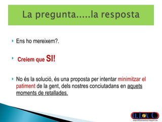 Ens ho mereixem?. Creiem que  SI! No és la solució, és una proposta per intentar  minimitzar el patiment  de la gent, dels nostres conciutadans en  aquets moments de retallades. 