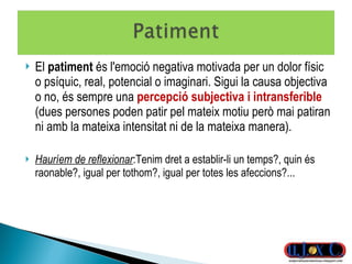 El  patiment  és l'emoció negativa motivada per un dolor físic o psíquic, real, potencial o imaginari. Sigui la causa objectiva o no, és sempre una  percepció subjectiva i intransferible  (dues persones poden patir pel mateix motiu però mai patiran ni amb la mateixa intensitat ni de la mateixa manera). Hauríem de reflexionar :Tenim dret a establir-li un temps?, quin és raonable?, igual per tothom?, igual per totes les afeccions?... 