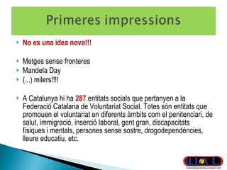 No es una idea nova!!! Metges sense fronteres Mandela Day (...) milers!!!! A Catalunya hi ha  287   entitats socials que pertanyen a la Federació Catalana de Voluntariat Social. Totes són entitats que promouen el voluntariat en diferents àmbits com el penitenciari, de salut, immigració, inserció laboral, gent gran, discapacitats físiques i mentals, persones sense sostre, drogodependències, lleure educatiu, etc. 