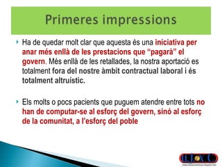 Ha de quedar molt clar que aquesta és una  iniciativa per anar més enllà de les prestacions que “pagarà” el govern .  Més enllà de les retallades, la nostra aportació es totalment  fora del nostre àmbit contractual laboral i és totalment altruístic. Els molts o pocs pacients que puguem atendre entre tots  no han de computar-se al esforç del govern, sinó al esforç de la comunitat, a l’esforç del poble 