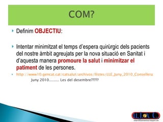 Definim  OBJECTIU : Intentar minimitzat el temps d’espera quirùrgic dels pacients del nostre àmbit agreujats per la nova situació en Sanitat i d’aquesta manera  promoure la salut  i  minimitzar el patiment  de les persones. http://www10.gencat.cat/catsalut/archivos/llistes/LLE_Juny_2010_Consellera_Web.pdf   Juny 2010......... Les del desembre????? 