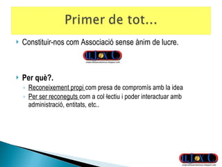 Constituir-nos com Associació sense ànim de lucre. Per què?. Reconeixement propi  com presa de compromís amb la idea Per ser reconeguts  com a col·lectiu i poder interactuar amb administració, entitats, etc.. 