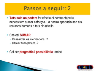 Tots sols no podem  fer efectiu el nostre objectiu, necessitem sumar esforços. La nostra aportació son els recursos humans a tots els nivells Ens cal  SUMAR .   On realitzar les intervencions...? Obtenir finançament...? Cal ser  pragmàtic i possibilistic  també 