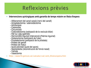Intervencions quirúrgiques amb garantia de temps màxim en llista d'espera    - Alliberament del canal carpià (nervi del canell)    - Amigdalectomia / adenoidectomia   - Artroscòpia    - Cataractes    - Circumcisió    - Colecistectomia (extirpació de la vesícula biliar)   - Hàl·lux valg (galindó)    - Herniorràfia inguinal (intervenció d'hèrnia inguinal)   - Histerectomia (extirpació de l'uter)    - Prostatectomia (extirpació de la pròstata)    - Pròtesi de genoll    - Pròtesi de maluc    - Quist pilonidal (quist del sacre)    - Septoplàstia (reconstrucció de l'envà nasal)    - Varices    - Vasectomia  http://www10.gencat.cat/catsalut/cat/vent_llistesespera.htm 