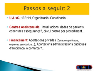 U.J. xC.  : RRHH, Organització, Coordinació... Centres Assistencials :  instal·lacions, dades de pacients, cobertures assegurança?, càlcul costos per procediment... Finançament : Aportacions privades ( Donacions particulars, empreses, associacions... ), Aportacions administracions públiques d'àmbit local o comarcal?... 