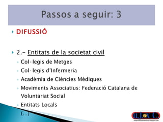 DIFUSSIÓ 2.-  Entitats de la societat civil Col·legis de Metges Col·legis d’Infermeria Acadèmia de Ciències Mèdiques Moviments Associatius:  Federació Catalana de Voluntariat Social Entitats Locals (…) 