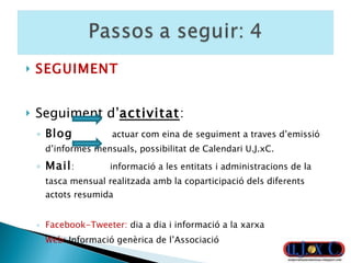 SEGUIMENT Seguiment d’ activitat : Blog   actuar com eina de seguiment a traves d’emissió d’informes mensuals, possibilitat de Calendari U.J.xC. Mail :  informació a les entitats i administracions de la tasca mensual realitzada amb la coparticipació dels diferents actots resumida Facebook-Tweeter:  dia a dia i informació a la xarxa Web : Informació genèrica de l’Associació 