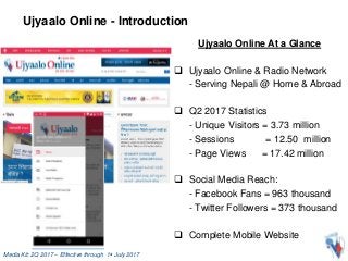 Media Kit: 2Q 2017 – Effective through 1st July 2017
Ujyaalo Online - Introduction
Ujyaalo Online At a Glance
 Ujyaalo Online & Radio Network
- Serving Nepali @ Home & Abroad
 Q2 2017 Statistics
- Unique Visitors = 3.73 million
- Sessions = 12.50 million
- Page Views = 17.42 million
 Social Media Reach:
- Facebook Fans = 963 thousand
- Twitter Followers = 373 thousand
 Complete Mobile Website
 
