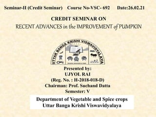 CREDIT SEMINAR ON
RECENT ADVANCES in the IMPROVEMENT of PUMPKIN
Seminar-II (Credit Seminar) Course No-VSC- 692 Date:26.02.21
Presented by:
UJYOL RAI
(Reg. No. : H-2018-018-D)
Chairman: Prof. Suchand Datta
Semester: V
Department of Vegetable and Spice crops
Uttar Banga Krishi Viswavidyalaya
WHERE WISDOM IS FREE
 